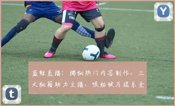 蓝鲸直播：揭秘热门内容制作，三大秘籍助力主播，吸粉破万逗乐全网，轻松走红