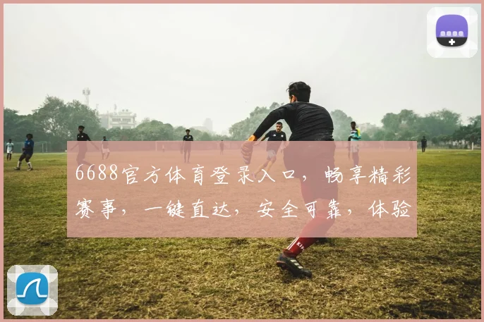 6688官方体育登录入口，畅享精彩赛事，一键直达，安全可靠，体验非凡