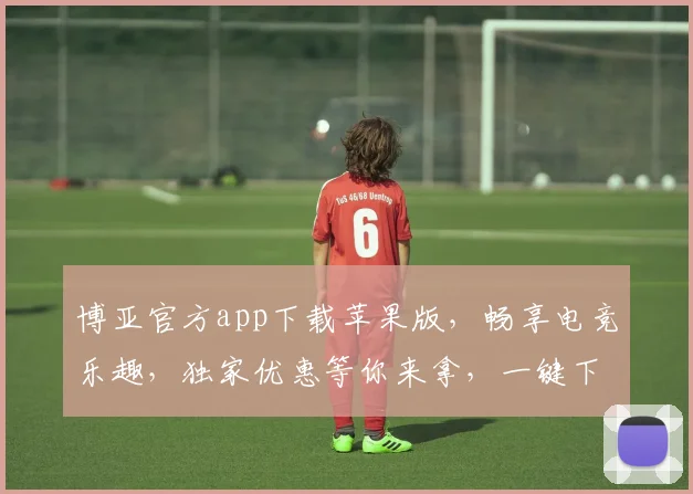 博亚官方app下载苹果版，畅享电竞乐趣，独家优惠等你来拿，一键下载，畅玩无忧