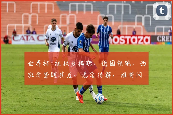 世界杯H组积分揭晓，德国领跑，西班牙紧随其后，悬念待解，谁将问鼎